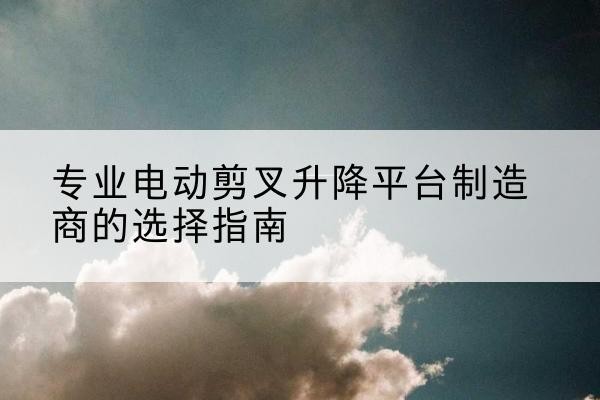 柴桑电动剪叉升降平台厂家-专业电动剪叉升降平台制造商的选择指南