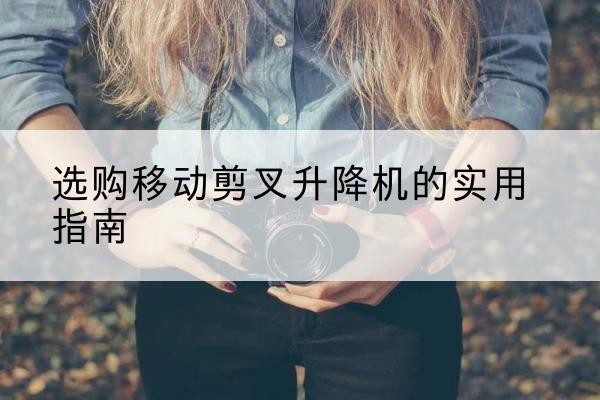 柴桑移动剪叉升降机怎么选-选购移动剪叉升降机的实用指南