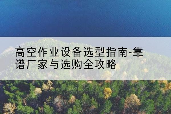 柴桑升降车厂家-高空作业设备选型指南-靠谱厂家与选购全攻略