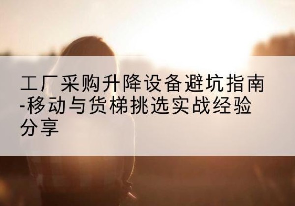 柴桑移动式升降机怎么选-工厂采购升降设备避坑指南-移动与货梯挑选实战经验分享