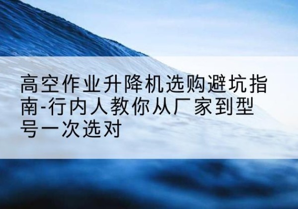 柴桑升降平台厂家-高空作业升降机选购避坑指南-行内人教你从厂家到型号一次选对