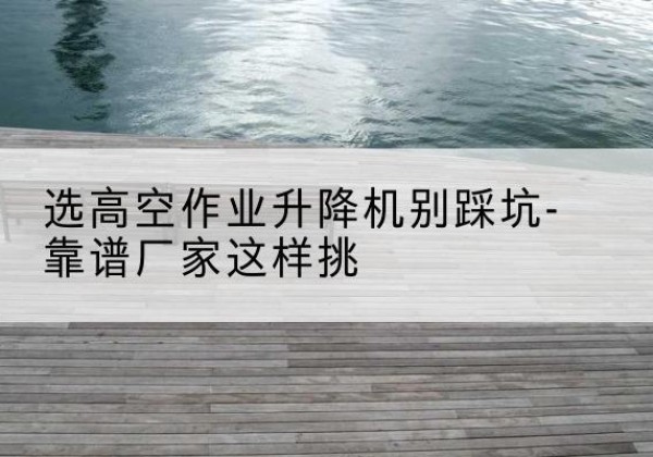 柴桑剪叉式升降机厂家-选高空作业升降机别踩坑-靠谱厂家这样挑