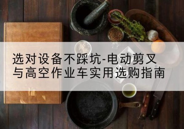 柴桑电动剪叉升降平台怎么选-选对设备不踩坑-电动剪叉与高空作业车实用选购指南