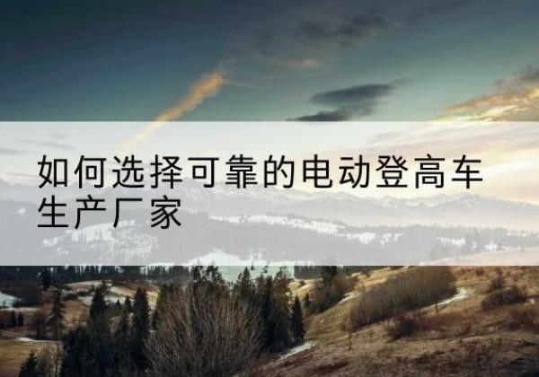 柴桑电动登高车厂家-如何选择可靠的电动登高车生产厂家