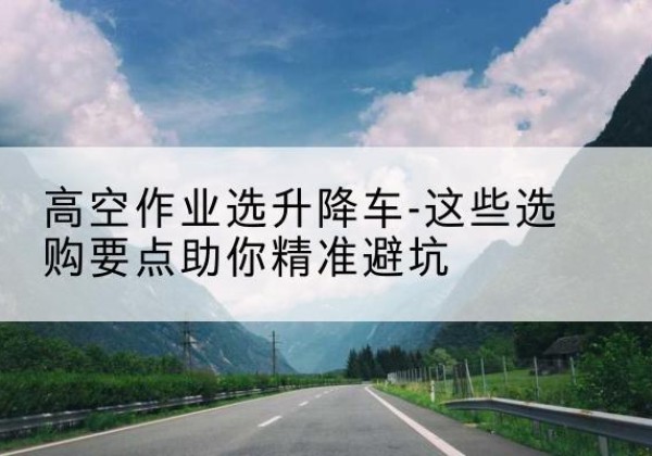 柴桑升降车厂家-高空作业选升降车-这些选购要点助你*避坑