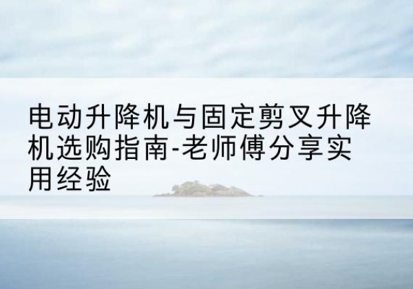 柴桑电动升降机怎么选-电动升降机与固定剪叉升降机选购指南-老师傅分享实用经验
