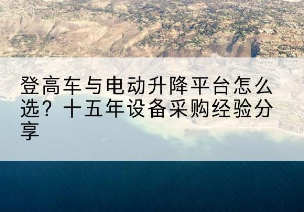 柴桑登高车厂家厂家-登高车与电动升降平台怎么选？十五年设备采购经验分享