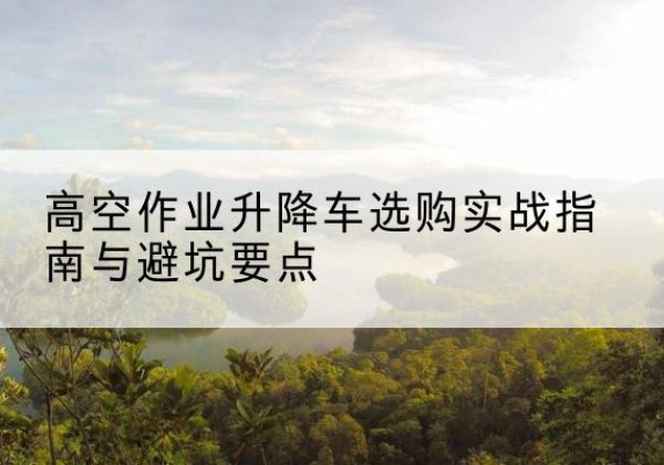 柴桑升降车怎么选-高空作业升降车选购实战指南与避坑要点
