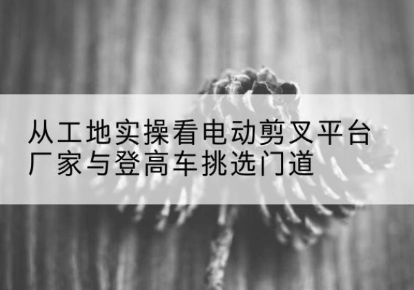 柴桑电动剪叉升降平台厂家-从工地实操看电动剪叉平台厂家与登高车挑选门道