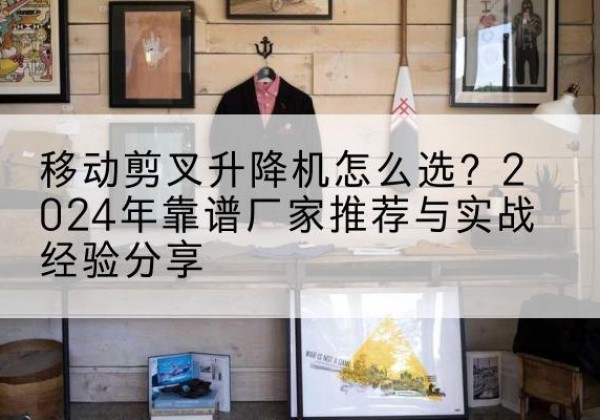柴桑升降平台厂家推荐-移动剪叉升降机怎么选？2024年靠谱厂家推荐与实战经验分享