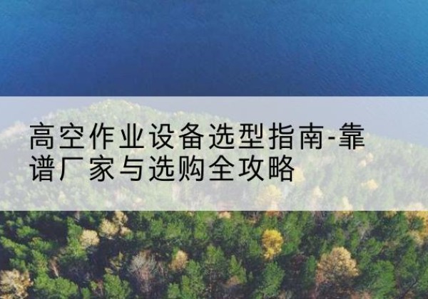 柴桑升降车厂家-高空作业设备选型指南-靠谱厂家与选购全攻略