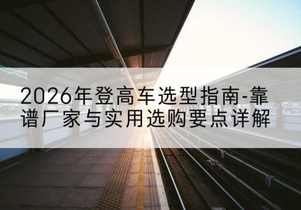 柴桑登高车厂家推荐-2026年登高车选型指南-靠谱厂家与实用选购要点详解